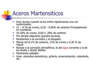 Aceros Martensiticos
   Gran dureza cuando se los enfría rápidamente una vez
    austenizados.
   12 - 14 % de cromo, 0,20 – 0,50% de carbono Principalmente
    en cuchillería.
   16-18% de cromo, 0,60-1; 20% de carbono
   Por temple adquieren grandes durezas.
   Resistentes a la corrosión y al desgaste
   Menos del 0,1% de carbono, 13% de cromo y 0,30 % de
    níquel.
   Resiste a la corrosión atmosférica, la del agua corriente y la de
    los ácidos y álcalis débiles.
   Fácilmente soldable
   Usos: utensilios domésticos, gritería, ornamentación, cubertería,
    etc.
 