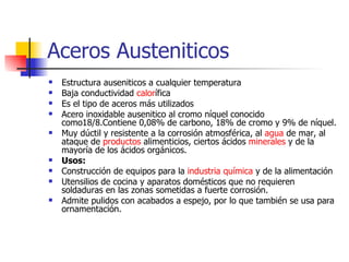 Aceros Austeniticos
   Estructura auseniticos a cualquier temperatura
   Baja conductividad calorífica
   Es el tipo de aceros más utilizados
   Acero inoxidable ausenitico al cromo níquel conocido
    como18/8.Contiene 0,08% de carbono, 18% de cromo y 9% de níquel.
   Muy dúctil y resistente a la corrosión atmosférica, al agua de mar, al
    ataque de productos alimenticios, ciertos ácidos minerales y de la
    mayoría de los ácidos orgánicos.
   Usos:
   Construcción de equipos para la industria química y de la alimentación
   Utensilios de cocina y aparatos domésticos que no requieren
    soldaduras en las zonas sometidas a fuerte corrosión.
   Admite pulidos con acabados a espejo, por lo que también se usa para
    ornamentación.
 