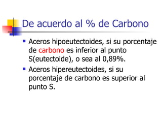 De acuerdo al % de Carbono
   Aceros hipoeutectoides, si su porcentaje
    de carbono es inferior al punto
    S(eutectoide), o sea al 0,89%.
   Aceros hipereutectoides, si su
    porcentaje de carbono es superior al
    punto S.
 