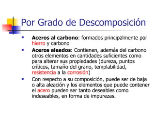 Por Grado de Descomposición
   Aceros al carbono: formados principalmente por
    hierro y carbono
   Aceros aleados: Contienen, además del carbono
    otros elementos en cantidades suficientes como
    para alterar sus propiedades (dureza, puntos
    críticos, tamaño del grano, templabilidad,
    resistencia a la corrosión)
   Con respecto a su composición, puede ser de baja
    o alta aleación y los elementos que puede contener
    el acero pueden ser tanto deseables como
    indeseables, en forma de impurezas.
 