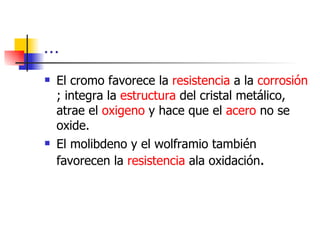 …
   El cromo favorece la resistencia a la corrosión
    ; integra la estructura del cristal metálico,
    atrae el oxigeno y hace que el acero no se
    oxide.
   El molibdeno y el wolframio también
    favorecen la resistencia ala oxidación.
 
