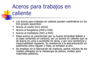 Aceros para trabajos en
caliente
   Los aceros para trabajos en caliente pueden subdividirse en los
    tres grupos siguientes:
   Aceros al cromo (H11 aH16)
   Aceros al tungsteno (H20 a H26)
   Aceros al molibdeno (H41 a H43)
   Estos aceros se caracterizan por su buena tenacidad debida a
    su bajo contenido en carbono, por su dureza en caliente que va
    de buena en unos a excelente en otros, y por una resistencia y
    maquinabilidad regulares. Su resistencia a la descarburación es
    solamente entre regular y mala, se templan al aire.
   Se emplean en la fabricación de matrices, partes móviles de los
    moldes utilizados en la metalurgia de polvos, moldes para
    materiales plásticos.
 