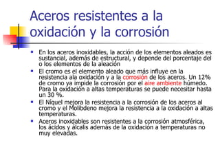 Aceros resistentes a la
oxidación y la corrosión
   En los aceros inoxidables, la acción de los elementos aleados es
    sustancial, además de estructural, y depende del porcentaje del
    o los elementos de la aleación
   El cromo es el elemento aleado que más influye en la
    resistencia ala oxidación y a la corrosión de los aceros. Un 12%
    de cromo ya impide la corrosión por el aire ambiente húmedo.
    Para la oxidación a altas temperaturas se puede necesitar hasta
    un 30 %.
   El Níquel mejora la resistencia a la corrosión de los aceros al
    cromo y el Molibdeno mejora la resistencia a la oxidación a altas
    temperaturas.
   Aceros inoxidables son resistentes a la corrosión atmosférica,
    los ácidos y álcalis además de la oxidación a temperaturas no
    muy elevadas.
 