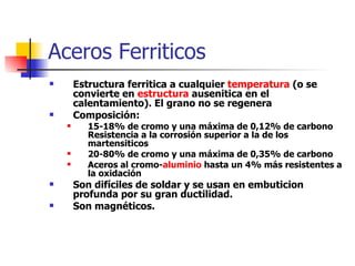Aceros Ferriticos
       Estructura ferritica a cualquier temperatura (o se
        convierte en estructura ausenitica en el
        calentamiento). El grano no se regenera
       Composición:
          15-18% de cromo y una máxima de 0,12% de carbono
           Resistencia a la corrosión superior a la de los
           martensiticos
          20-80% de cromo y una máxima de 0,35% de carbono
          Aceros al cromo-aluminio hasta un 4% más resistentes a
           la oxidación
       Son difíciles de soldar y se usan en embuticion
        profunda por su gran ductilidad.
       Son magnéticos.
 