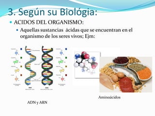 3. Según su Biológia:
 ACIDOS DEL ORGANISMO:
    Aquellas sustancias ácidas que se encuentran en el
     organismo de los seres vivos; Ejm:




                                       Aminoácidos
        ADN y ARN
 