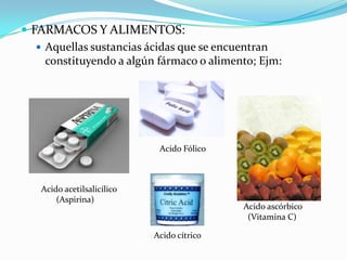  FARMACOS Y ALIMENTOS:
    Aquellas sustancias ácidas que se encuentran
     constituyendo a algún fármaco o alimento; Ejm:




                             Acido Fólico



   Acido acetilsalicílico
       (Aspirina)
                                            Acido ascórbico
                                             (Vitamina C)

                            Acido cítrico
 
