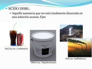  ACIDO DEBIL:
    Aquella sustancia que no está totalmente disociada en
     una solución acuosa; Ejm:




H2CO3 (ac. Carbónico)



                                                 H2S (ac. Sulfhídrico)
                        HBrO (ac. Hipobromoso)
 