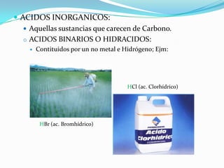  ACIDOS INORGANICOS:
    Aquellas sustancias que carecen de Carbono.
   o ACIDOS BINARIOS O HIDRACIDOS:
       Contituidos por un no metal e Hidrógeno; Ejm:




                                       HCl (ac. Clorhídrico)




         HBr (ac. Bromhídrico)
 
