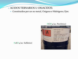 o ACIDOS TERNARIOS U OXIACIDOS:
    Constituidos por un no metal, Oxígeno e Hidrógeno; Ejm:




                                      HClO4 (ac. Perclórico)




      H2SO4 (ac. Sulfúrico)
 