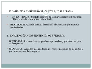 1.  EN ATENCIÓN AL NÚMERO DE  PARTES QUE SE OBLIGAN.UNILATERALES : Cuando solo una de las partes contratantes queda obligada con la celebración del contrato.