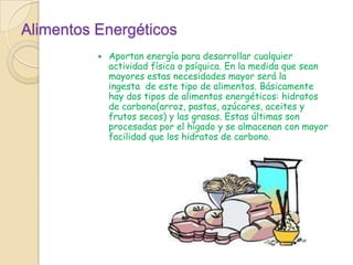 Alimentos Energéticos Aportan energía para desarrollar cualquier actividad física o psíquica. En la medida que sean mayores estas necesidades mayor será la ingesta  de este tipo de alimentos. Básicamente hay dos tipos de alimentos energéticos: hidratos de carbono(arroz, pastas, azúcares, aceites y frutos secos) y las grasas. Estas últimas son procesadas por el hígado y se almacenan con mayor facilidad que los hidratos de carbono.