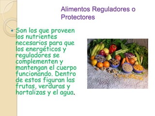 Alimentos Reguladores o ProtectoresSon los que proveen los nutrientes necesarios para que los energéticos y reguladores se complementen y mantengan el cuerpo funcionando. Dentro de estos figuran las frutas, verduras y hortalizas y el agua.