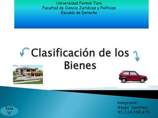 Universidad Fermín Toro 
Facultad de Ciencia Jurídicas y Políticas 
Escuela de Derecho 
Clasificación de los 
Bienes 
Integrante: 
Juan Sanchez 
C.I:24.590.479 
Saia 
“A” 
 