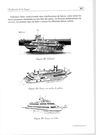 Clasificación de los buques
	 49
Podríamos haber confeccionado otras clasificaciones de barcos, como serían los
barcos pesqueros (detallados en otro libro del autor), las diversas embarcaciones de
servicio, los distintos tipos de botes e incluso los diferentes barcos veleros.
Figura 38: Hidrofoil
Figura 39: Buque con ruedas de paletas
014,7
71171" 	
Síif Me • • l • 1111W11111111
Figura 40: Buque con hélice
ITES-PARANINFO
 