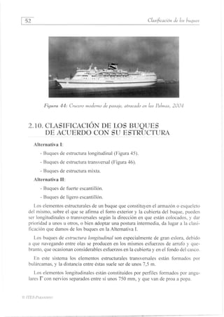 52
	
Clasificación de los buques
Figura 44: Crucero moderno de pasaje, atracado en las Palmas, 2004
2.10. CLASIFICACIÓN DE LOS BUQUES
DE ACUERDO CON SU ESTRUCTURA
Alternativa I:
- Buques de estructura longitudinal (Figura 45).
- Buques de estructura transversal (Figura 46).
Buques de estructura mixta.
Alternativa II:
Buques de fuerte escantillón.
Buques de ligero escantillón.
Los elementos estructurales de un buque que constituyen el armazón o esqueleto
del mismo, sobre el que se afirma el forro exterior y la cubierta del buque, pueden
ser longitudinales o transversales según la dirección en que están colocados, y dar
prioridad a unos u otros, o bien adoptar una postura intermedia, da lugar a la clasi-
ficación que damos de los buques en la Alternativa 1.
Los buques de estructura longitudinal son especialmente de gran eslora, debido
a que navegando entre olas se producen en los mismos esfuerzos de arrufo y que-
branto, que ocasionan considerables esfuerzos en la cubierta y en el fondo del casco.
En este sistema los elementos estructurales transversales están formados por
bulárcamas, y la distancia entre éstas suele ser de unos 7,5 m.
Los elementos longitudinales están constituídos por perfiles formados por angu-
lares I" con nervios separados entre sí unos 750 mm, y que van de proa a popa.
© ITES-PARANINFO
1.••n .1 nn •
 
