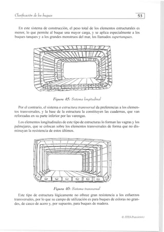 Clasificación de los buques	
53
En este sistema de construcción, el peso total de los elementos estructurales es
menor, lo que permite al buque una mayor carga, y se aplica especialmente a los
buques tanques y a los grandes monstruos del mar, los llamados supertanques.
Figura 45: Sistema longitudinal
Por el contrario, el sistema o estructura transversal da preferencias a los elemen-
tos transversales, y la base de la estructura la constituyen las cuadernas, que van
reforzadas en su parte inferior por las varengas.
Los elementos longitudinales de este tipo de estructuras lo forman las vagras y los
palmejares, que se colocan sobre los elementos transversales de forma que no dis-
minuyan la resistencia de estos últimos.
Figura 46: Sistema transversal
Este tipo de estructura lógicamente no ofrece gran resistencia a los esfuerzos
transversales, por lo que su campo de utilización es para buques de esloras no gran-
des, de casco de acero y, por supuesto, para buques de madera.
ITES-PARANINFO
 