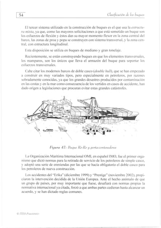 54
	
ClasOcación de los buques
El tercer sistema utilizado en la construcción de buques es el que usa la estructu-
ra mixta, ya que, como las mayores solicitaciones a que está sometido un buque son
los esfuerzos de flexión y éstos dan su mayor momento flexor en la zona central del
barco, las zonas de proa y popa se construyen con sistema transversal, y la zona cen-
tral, con estructura longitudinal.
Esta disposición se utiliza en buques de mediano y gran tonelaje.
Recientemente, se están construyendo buques en que los elementos transversales,
los mamparos, son los únicos que lleva el armazón del buque para soportar los
esfuerzos transversales.
Cabe citar los modernos barcos de doble casco (double hall), que se han empezado
a construir en muy variados tipos, pero especialmente en petroleros, por razones
sobradamente conocidas, ya que los grandes desastres producidos por contaminación
en las costas y en la mar como consecuencia de los vertidos en casos de accidente, han
dado origen a legislaciones que procuran evitar estas grandes catástrofes.
Figura 47: Buque Ro-Ro y porta-contenedores
La Organización Marítima Internacional OMI, en español IMO, fue el primer orga-
nismo que dictó normas para la retirada de servicio de los petroleros de simple casco,
y adoptó una serie de enmiendas por las que se hacía obligatorio el doble casco para
los petroleros de nueva construcción.
Los accidentes del "Erika" (diciembre 1999) y "Prestige" (noviembre 2002), propi-
ciaron la intervención decidida de la Unión Europea. Ante el hecho anómalo de que
un grupo de países, por muy importante que fuese, desafiará con normas propias la
normativa internacional ya citada, forzó a que ambas partes cedieran hasta alcanzar un
acuerdo, y se han dictado reglas comunes.
© n'ES-PARANINFO
 