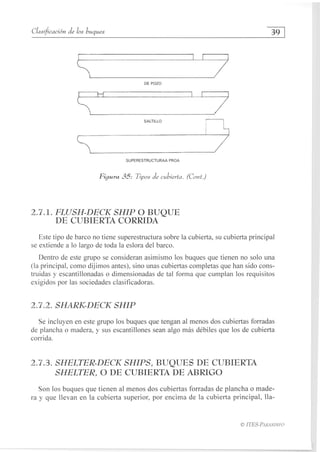 Clasificación de los buques	
39
DE POZO
SALTILLO
SUPERESTRUCTURAA PROA
Figura 35: Tipos de cubierta. (Cont.)
2.7.1. FLUSH-DECK SHIP O BUQUE
DE CUBIERTA CORRIDA
Este tipo de barco no tiene superestructura sobre la cubierta, su cubierta principal
se extiende a lo largo de toda la eslora del barco.
Dentro de este grupo se consideran asimismo los buques que tienen no solo una
(la principal, como dijimos antes), sino unas cubiertas completas que han sido cons-
truidas y escantillonadas o dimensionadas de tal forma que cumplan los requisitos
exigidos por las sociedades clasificadoras.
2.7.2. SHARK-DECK SHIP
Se incluyen en este grupo los buques que tengan al menos dos cubiertas forradas
de plancha o madera, y sus escantillones sean algo más débiles que los de cubierta
corrida.
2.7.3. SHELTER-DECK SHIPS, BUQUES DE CUBIERTA
SHELTER, O DE CUBIERTA DE ABRIGO
Son los buques que tienen al menos dos cubiertas forradas de plancha o made-
ra y que llevan en la cubierta superior, por encima de la cubierta principal, Ila-
HES-PARANINFO
 