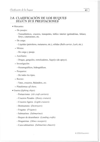 Clasificación de los buques	
41
2.8. CLASIFICACIÓN DE LOS BUQUES
SEGÚN SUS PRESTACIONES
Mercantes
De pasajes:
Transatlánticos, cruceros, transportes, tráfico interior (golondrinas, falúas),
ferrys, catamaranes, etc.
De carga:
Líquidas (petroleros, metaneros, etc.), sólidas (Bulk-carrier, Lash, etc.).
Mixtos:
- De carga y pasaje.
Auxiliares:
Dragas, ganguiles, remolcadores, Supplys (de apoyo).
Investigación:
Oceanográficos, hidrográficos.
Pesqueros:
- De todos los tipos.
Recreo:
Yates, cruceros, Balandros, etc.
Plataformas off shore.
Guerra (fighting ships):
- Portaaviones (Air craft carriers)
- Cruceros Pesados (Heavy cruisers)
Cruceros ligeros (Ligtht cruisers)
- Destructores (Destroyers)
Fragatas (Frigates)
Submarinos (Submarines)
Buques de desembarco (Landing crafts)
Dragaminas (Mines sweepers)
- Caza-submarinos (Submarines chacers)
© HES-PARANINFO
 