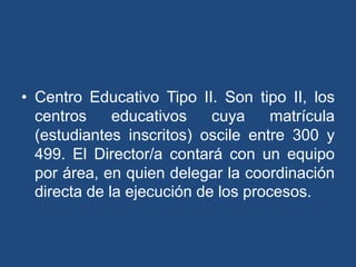 • Centro Educativo Tipo II. Son tipo II, los
centros educativos cuya matrícula
(estudiantes inscritos) oscile entre 300 y
499. El Director/a contará con un equipo
por área, en quien delegar la coordinación
directa de la ejecución de los procesos.
 