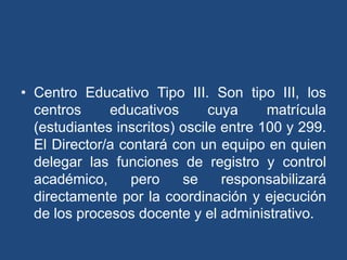 • Centro Educativo Tipo III. Son tipo III, los
centros educativos cuya matrícula
(estudiantes inscritos) oscile entre 100 y 299.
El Director/a contará con un equipo en quien
delegar las funciones de registro y control
académico, pero se responsabilizará
directamente por la coordinación y ejecución
de los procesos docente y el administrativo.
 
