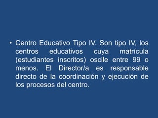 • Centro Educativo Tipo IV. Son tipo IV, los
centros educativos cuya matrícula
(estudiantes inscritos) oscile entre 99 o
menos. El Director/a es responsable
directo de la coordinación y ejecución de
los procesos del centro.
 