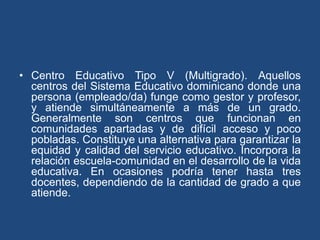 • Centro Educativo Tipo V (Multigrado). Aquellos
centros del Sistema Educativo dominicano donde una
persona (empleado/da) funge como gestor y profesor,
y atiende simultáneamente a más de un grado.
Generalmente son centros que funcionan en
comunidades apartadas y de difícil acceso y poco
pobladas. Constituye una alternativa para garantizar la
equidad y calidad del servicio educativo. Incorpora la
relación escuela-comunidad en el desarrollo de la vida
educativa. En ocasiones podría tener hasta tres
docentes, dependiendo de la cantidad de grado a que
atiende.
 