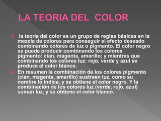  la teoría del color es un grupo de reglas básicas en la
mezcla de colores para conseguir el efecto deseado
combinando colores de luz o pigmento. El color negro
se puede producir combinando los colores
pigmento: cian, magenta, amarillo; y mientras que
combinando los colores luz: rojo, verde y azul se
produce el color blanco.
 En resumen la combinación de los colores pigmento
(cian, magenta, amarillo) sustraen luz, como su
nombre lo indica, y se obtiene el color negro. Y la
combinación de los colores luz (verde, rojo, azul)
suman luz, y se obtiene el color blanco.
 