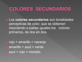  Los colores secundarios son tonalidades
perceptivas de color, que se obtienen
mezclando a partes iguales los colores
primarios, de dos en dos.
 rojo + amarillo = naranja
 amarillo + azul = verde
 azul + rojo = morado.
 