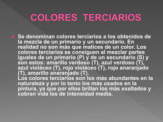  Se denominan colores terciarios a los obtenidos de
la mezcla de un primario y un secundario. En
realidad no son más que matices de un color. Los
colores terciarios se consiguen al mezclar partes
iguales de un primario (P) y de un secundario (S) y
son estos: amarillo verdoso (T), azul verdoso (T),
azul violáceo (T), rojo violáceo (T), rojo anaranjado
(T), amarillo anaranjado (T).
Los colores terciarios son los más abundantes en la
naturaleza y por lo tanto los más usados en la
pintura, ya que por ellos brillan los más exaltados y
cobran vida los de intensidad media.
 