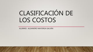 CLASIFICACIÓN DE
LOS COSTOS
ALUMNO: ALEJANDRO MAYORGA GALVÁN
 