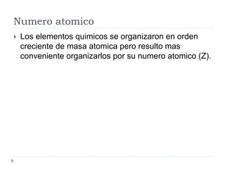 Numero atomico
 Los elementos quimicos se organizaron en orden
creciente de masa atomica pero resulto mas
conveniente organizarlos por su numero atomico (Z).
 