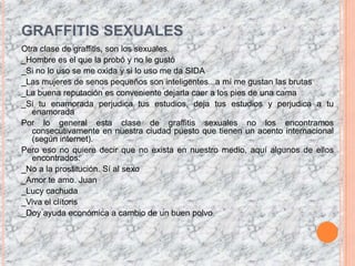 GRAFFITIS SEXUALESOtra clase de graffitis, son los sexuales._Hombre es el que la probó y no le gustó_Si no lo uso se me oxida y si lo uso me da SIDA_Las mujeres de senos pequeños son inteligentes...a mí me gustan las brutas_La buena reputación es conveniente dejarla caer a los pies de una cama_Si tu enamorada perjudica tus estudios, deja tus estudios y perjudica a tu enamoradaPor lo general esta clase de graffitis sexuales no los encontramos consecutivamente en nuestra ciudad puesto que tienen un acento internacional (según internet).Pero eso no quiere decir que no exista en nuestro medio, aquí algunos de ellos encontrados:_No a la prostitución. Sí al sexo_Amor te amo. Juan_Lucy cachuda_Viva el clítoris_Doy ayuda económica a cambio de un buen polvo