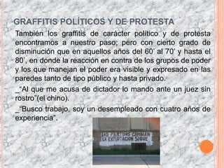 GRAFFITIS POLÍTICOS Y DE PROTESTATambién los graffitis de carácter político y de protesta encontramos a nuestro paso; pero con cierto grado de disminución que en aquellos años del 60’ al 70’ y hasta el 80’, en donde la reacción en contra de los grupos de poder y los que manejan el poder era visible y expresado en las paredes tanto de tipo público y hasta privado._“Al que me acusa de dictador lo mando ante un juez sin rostro”(el chino)._“Busco trabajo, soy un desempleado con cuatro años de experiencia”.
