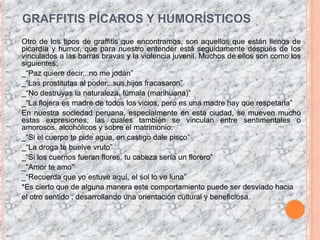 GRAFFITIS PÍCAROS Y HUMORÍSTICOSOtro de los tipos de graffitis que encontramos, son aquellos que están llenos de picardía y humor, que para nuestro entender está seguidamente después de los vinculados a las barras bravas y la violencia juvenil. Muchos de ellos son como los siguientes:_“Paz quiere decir...no me jodan”_“Las prostitutas al poder...sus hijos fracasaron”_“No destruyas la naturaleza, fúmala (marihuana)”_“La flojera es madre de todos los vicios, pero es una madre hay que respetarla”En nuestra sociedad peruana, especialmente en esta ciudad, se mueven mucho estas expresiones, las cuales también se vinculan entre sentimentales o amorosos, alcohólicos y sobre el matrimonio._“Si el cuerpo te pide agua, en castigo dale pisco”_“La droga te buelvevruto”_“Si los cuernos fueran flores, tu cabeza sería un florero”_“Amor te amo”_“Recuerda que yo estuve aquí, el sol lo ve luna”*Es cierto que de alguna manera este comportamiento puede ser desviado haciael otro sentido , desarrollando una orientación cultural y beneficiosa.