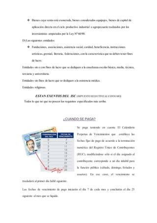  Bienes cuya venta está exonerada, bienes considerados equipajes, bienes de capital de 
aplicación directa en el ciclo productivo industrial o agropecuario realizados por los 
inversionistas amparados por la Ley Nº 60/90. 
D) Las siguientes entidades: 
 Fundaciones, asociaciones, asistencia social, caridad, beneficencia, instrucciones 
artísticas, gremial, literaria, federaciones, con la característica que no deben tener fines 
de lucro. 
Entidades sin o con fines de lucro que se dediquen a la enseñanza escolar básica, media, técnica, 
terciaria y universitaria. 
Entidades sin fines de lucro que se dediquen a la asistencia médica. 
Entidades religiosas. 
ESTAN EXENTOS DEL ISC (IMPUESTO SELECTIVO AL CONSUMO) 
Todos lo que no que no poseen los requisitos especificados más arriba. 
¿CUANDO SE PAGA? 
Se paga teniendo en cuenta El Calendario 
Perpetuo de Vencimientos que establece las 
fechas fijas de pago de acuerdo a la terminación 
numérica del Registro Único de Contribuyentes 
(RUC), modificándose sólo si el día asignado al 
contribuyente corresponde a un día inhábil para 
la función pública (sábado, domingo, feriados y 
asuetos). En ese caso, el vencimiento se 
trasladará al primer día hábil siguiente. 
Las fechas de vencimiento de pago iniciarán el día 7 de cada mes y concluirán el día 25 
siguiente al mes que se liquida. 
 