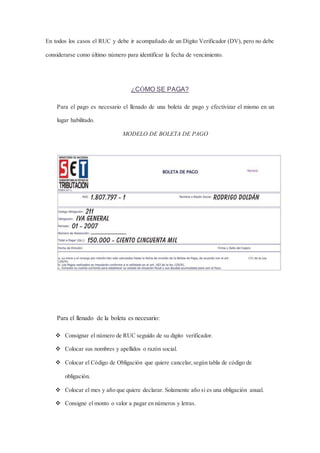 En todos los casos el RUC y debe ir acompañado de un Dígito Verificador (DV), pero no debe 
considerarse como último número para identificar la fecha de vencimiento. 
¿CÓMO SE PAGA? 
Para el pago es necesario el llenado de una boleta de pago y efectivizar el mismo en un 
lugar habilitado. 
MODELO DE BOLETA DE PAGO 
Para el llenado de la boleta es necesario: 
 Consignar el número de RUC seguido de su digito verificador. 
 Colocar sus nombres y apellidos o razón social. 
 Colocar el Código de Obligación que quiere cancelar, según tabla de código de 
obligación. 
 Colocar el mes y año que quiere declarar. Solamente año si es una obligación anual. 
 Consigne el monto o valor a pagar en números y letras. 
 