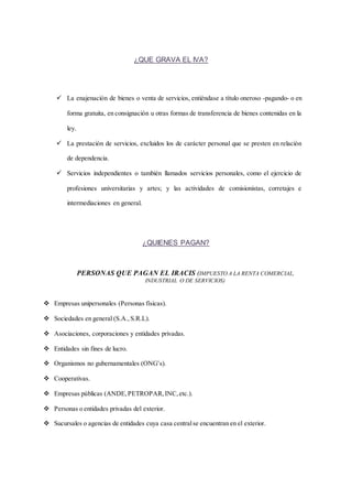 ¿QUE GRAVA EL IVA? 
 La enajenación de bienes o venta de servicios, entiéndase a título oneroso -pagando- o en 
forma gratuita, en consignación u otras formas de transferencia de bienes contenidas en la 
ley. 
 La prestación de servicios, excluidos los de carácter personal que se presten en relación 
de dependencia. 
 Servicios independientes o también llamados servicios personales, como el ejercicio de 
profesiones universitarias y artes; y las actividades de comisionistas, corretajes e 
intermediaciones en general. 
¿QUIENES PAGAN? 
PERSONAS QUE PAGAN EL IRACIS (IMPUESTO A LA RENTA COMERCIAL, 
INDUSTRIAL O DE SERVICIOS) 
 Empresas unipersonales (Personas físicas). 
 Sociedades en general (S.A., S.R.L). 
 Asociaciones, corporaciones y entidades privadas. 
 Entidades sin fines de lucro. 
 Organismos no gubernamentales (ONG’s). 
 Cooperativas. 
 Empresas públicas (ANDE, PETROPAR, INC, etc.). 
 Personas o entidades privadas del exterior. 
 Sucursales o agencias de entidades cuya casa central se encuentran en el exterior. 
 