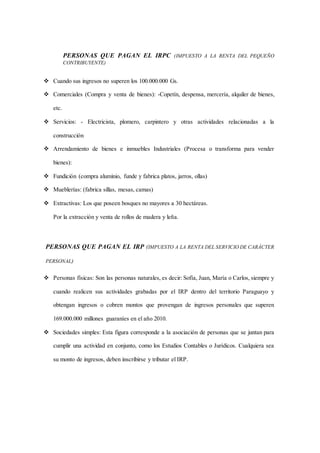 PERSONAS QUE PAGAN EL IRPC (IMPUESTO A LA RENTA DEL PEQUEÑO 
CONTRIBUYENTE) 
 Cuando sus ingresos no superen los 100.000.000 Gs. 
 Comerciales (Compra y venta de bienes): -Copetín, despensa, mercería, alquiler de bienes, 
etc. 
 Servicios: - Electricista, plomero, carpintero y otras actividades relacionadas a la 
construcción 
 Arrendamiento de bienes e inmuebles Industriales (Procesa o transforma para vender 
bienes): 
 Fundición (compra aluminio, funde y fabrica platos, jarros, ollas) 
 Mueblerías: (fabrica sillas, mesas, camas) 
 Extractivas: Los que poseen bosques no mayores a 30 hectáreas. 
Por la extracción y venta de rollos de madera y leña. 
PERSONAS QUE PAGAN EL IRP (IMPUESTO A LA RENTA DEL SERVICIO DE CARÁCTER 
PERSONAL) 
 Personas físicas: Son las personas naturales, es decir: Sofía, Juan, María o Carlos, siempre y 
cuando realicen sus actividades grabadas por el IRP dentro del territorio Paraguayo y 
obtengan ingresos o cobren montos que provengan de ingresos personales que superen 
169.000.000 millones guaraníes en el año 2010. 
 Sociedades simples: Esta figura corresponde a la asociación de personas que se juntan para 
cumplir una actividad en conjunto, como los Estudios Contables o Jurídicos. Cualquiera sea 
su monto de ingresos, deben inscribirse y tributar el IRP. 
 