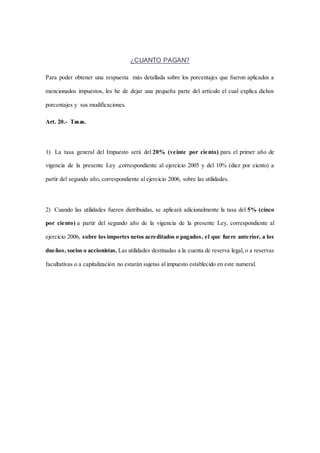 ¿CUANTO PAGAN? 
Para poder obtener una respuesta más detallada sobre los porcentajes que fueron aplicados a 
mencionados impuestos, les he de dejar una pequeña parte del artículo el cual explica dichos 
porcentajes y sus modificaciones. 
Art. 20.- Tasas. 
1) La tasa general del Impuesto será del 20% (veinte por ciento) para el primer año de 
vigencia de la presente Ley ,correspondiente al ejercicio 2005 y del 10% (diez por ciento) a 
partir del segundo año, correspondiente al ejercicio 2006, sobre las utilidades. 
2) Cuando las utilidades fueren distribuidas, se aplicará adicionalmente la tasa del 5% (cinco 
por ciento) a partir del segundo año de la vigencia de la presente Ley, correspondiente al 
ejercicio 2006, sobre los importes netos acreditados o pagados, el que fuere anterior, a los 
dueños, socios o accionistas. Las utilidades destinadas a la cuenta de reserva legal, o a reservas 
facultativas o a capitalización no estarán sujetas al impuesto establecido en este numeral. 
 
