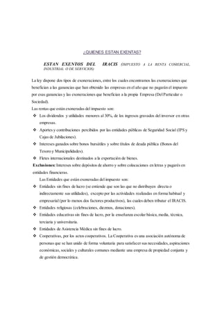 ¿QUIENES ESTAN EXENTAS? 
ESTAN EXENTOS DEL IRACIS (IMPUESTO A LA RENTA COMERCIAL, 
INDUSTRIAL O DE SERVICIOS) 
La ley dispone dos tipos de exoneraciones, entre los cuales encontramos las exoneraciones que 
benefician a las ganancias que han obtenido las empresas en el año que no pagarán el impuesto 
por esas ganancias y las exoneraciones que benefician a la propia Empresa (Del Particular o 
Sociedad). 
Las rentas que están exoneradas del impuesto son: 
 Los dividendos y utilidades menores al 30%, de los ingresos gravados del inversor en otras 
empresas. 
 Aportes y contribuciones percibidos por las entidades públicas de Seguridad Social (IPS y 
Cajas de Jubilaciones). 
 Intereses ganados sobre bonos bursátiles y sobre títulos de deuda pública (Bonos del 
Tesoro y Municipalidades). 
 Fletes internacionales destinados a la exportación de bienes. 
Exclusiones: Intereses sobre depósitos de ahorro y sobre colocaciones en letras y pagarés en 
entidades financieras. 
Las Entidades que están exoneradas del impuesto son: 
 Entidades sin fines de lucro (se entiende que son las que no distribuyen directa o 
indirectamente sus utilidades), excepto por las actividades realizadas en forma habitual y 
empresarial (por lo menos dos factores productivos), las cuales deben tributar el IRACIS. 
 Entidades religiosas (celebraciones, diezmos, donaciones). 
 Entidades educativas sin fines de lucro, por la enseñanza escolar básica, media, técnica, 
terciaria y universitaria. 
 Entidades de Asistencia Médica sin fines de lucro. 
 Cooperativas, por los actos cooperativos. La Cooperativa es una asociación autónoma de 
personas que se han unido de forma voluntaria para satisfacer sus necesidades, aspiraciones 
económicas, sociales y culturales comunes mediante una empresa de propiedad conjunta y 
de gestión democrática. 
 