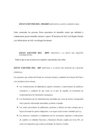 ESTAN EXENTOS DEL IMAGRO (IMPUESTO A LA RENTA AGROPECUARIA) 
Están exoneradas las personas físicas poseedores de inmuebles rurales que individual o 
conjuntamente posean inmuebles menores o igual a 20 hectáreas de SAU en la Región Oriental 
y de 100 hectáreas de SAU en la Región Occidental. 
ESTAN EXENTOS DEL IRPC (IMPUESTO A LA RENTA DEL PEQUEÑO 
CONTRIBUYENTE) 
Todos lo que no que no poseen los requisitos especificados más arriba. 
ESTAN EXENTOS DEL IRP (IMPUESTO A LA RENTA DEL SERVICIO DE CARÁCTER 
PERSONAL) 
Las pensiones que reciben del Estado los veteranos, lisiados y mutilados de la Guerra del Chaco 
y los herederos de los mismos. 
 Las remuneraciones de diplomáticos, agentes consulares y representantes de gobiernos 
extranjeros, a condición de que exista en el país de aquellos, un tratamiento de 
reciprocidad para los funcionarios paraguayos. 
 Los beneficiarios por las indemnizaciones percibidas por causa de muerte o incapacidad 
total o parcial, enfermedad, maternidad, accidente o despido. 
 Las rentas provenientes de jubilaciones, pensiones y haberes de retiro, siempre que se 
hayan efectuado los aportes obligatorios a un seguro social creado o admitido por Ley. 
 Los intereses, comisiones o rendimientos por las inversiones, depósitos o colocaciones 
de capitales en entidades bancarias y financieras del país, regidas por la ley 861, así 
como en Cooperativas que realicen actividades de Ahorro y Crédito. 
 