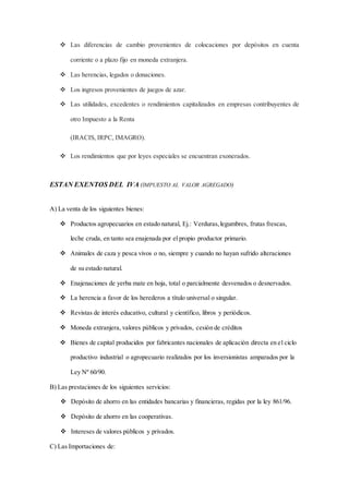  Las diferencias de cambio provenientes de colocaciones por depósitos en cuenta 
corriente o a plazo fijo en moneda extranjera. 
 Las herencias, legados o donaciones. 
 Los ingresos provenientes de juegos de azar. 
 Las utilidades, excedentes o rendimientos capitalizados en empresas contribuyentes de 
otro Impuesto a la Renta 
(IRACIS, IRPC, IMAGRO). 
 Los rendimientos que por leyes especiales se encuentran exonerados. 
ESTAN EXENTOS DEL IVA (IMPUESTO AL VALOR AGREGADO) 
A) La venta de los siguientes bienes: 
 Productos agropecuarios en estado natural, Ej.: Verduras, legumbres, frutas frescas, 
leche cruda, en tanto sea enajenada por el propio productor primario. 
 Animales de caza y pesca vivos o no, siempre y cuando no hayan sufrido alteraciones 
de su estado natural. 
 Enajenaciones de yerba mate en hoja, total o parcialmente desvenados o desnervados. 
 La herencia a favor de los herederos a título universal o singular. 
 Revistas de interés educativo, cultural y científico, libros y periódicos. 
 Moneda extranjera, valores públicos y privados, cesión de créditos 
 Bienes de capital producidos por fabricantes nacionales de aplicación directa en el ciclo 
productivo industrial o agropecuario realizados por los inversionistas amparados por la 
Ley Nº 60/90. 
B) Las prestaciones de los siguientes servicios: 
 Depósito de ahorro en las entidades bancarias y financieras, regidas por la ley 861/96. 
 Depósito de ahorro en las cooperativas. 
 Intereses de valores públicos y privados. 
C) Las Importaciones de: 
 