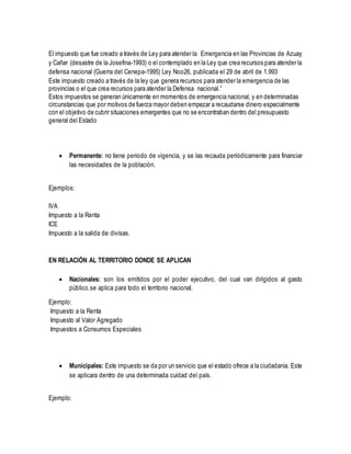 El impuesto que fue creado a través de Ley para atender la Emergencia en las Provincias de Azuay 
y Cañar (desastre de la Josefina-1993) o el contemplado en la Ley que crea recursos para atender la 
defensa nacional (Guerra del Cenepa-1995) Ley Noo26, publicada el 29 de abril de 1.993 
Este impuesto creado a través de la ley que genera recursos para atender la emergencia de las 
provincias o el que crea recursos para atender la Defensa nacional.” 
Estos impuestos se generan únicamente en momentos de emergencia nacional, y en determinadas 
circunstancias que por motivos de fuerza mayor deben empezar a recaudarse dinero especialmente 
con el objetivo de cubrir situaciones emergentes que no se encontraban dentro del presupuesto 
general del Estado 
 Permanente: no tiene periodo de vigencia, y se las recauda periódicamente para financiar 
las necesidades de la población. 
Ejemplos: 
IVA 
Impuesto a la Renta 
ICE 
Impuesto a la salida de divisas. 
EN RELACIÓN AL TERRITORIO DONDE SE APLICAN 
 Nacionales: son los emitidos por el poder ejecutivo, del cual van dirigidos al gasto 
público.se aplica para todo el territorio nacional. 
Ejemplo: 
Impuesto a la Renta 
Impuesto al Valor Agregado 
Impuestos a Consumos Especiales 
 Municipales: Este impuesto se da por un servicio que el estado ofrece a la ciudadanía. Este 
se aplicara dentro de una determinada cuidad del país. 
Ejemplo: 
 