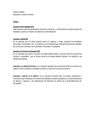 Parqueo tarifado. 
Impuestos a predios urbanos. 
Glosario 
Impuesto al Valor Agregado (IVA) 
Este impuesto grava a la transferencia de bienes y servicios y la importación de bienes muebles de 
naturaleza corporal, en todas sus etapas de comercialización. 
Impuesto a la Renta (IR) 
Es el impuesto que se debe cancelar sobre los ingresos o rentas, producto de actividades 
personales, comerciales, etc., se relaciona con la renta total que obtengan las personas naturales, 
las sucesiones indivisas y las sociedades nacionales o extranjeras. 
Impuesto a los Consumos Especiales (ICE) 
Es un impuesto que grava el consumo de determinados bienes y servicios sean de procedencia 
nacional o importados que no forman parte de la canasta familiar. Ejemplo: los cigarrillos y las 
bebidas alcohólicas 
Impuesto a la salida de divisas: es un impuesto regulador de la economía nacional, que tiene por 
objetivo evitar el traslado de capitales al exterior y promover la inversión nacional 
Impuesto a activos en el exterior: es un impuesto mensual sobre los fondos disponibles e 
inversiones que mantengan en el exterior las entidades privadas reguladas por la Superintendencia 
de Bancos y Seguros y las Intendencias del Mercado de valores de la Superintendencia de 
Compañías. 
