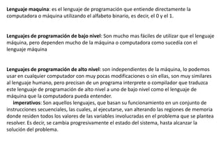 Lenguaje maquina: es el lenguaje de programación que entiende directamente la
computadora o máquina utilizando el alfabeto binario, es decir, el 0 y el 1.


Lenguajes de programación de bajo nivel: Son mucho mas fáciles de utilizar que el lenguaje
máquina, pero dependen mucho de la máquina o computadora como sucedía con el
lenguaje máquina


Lenguajes de programación de alto nivel: son independientes de la máquina, lo podemos
usar en cualquier computador con muy pocas modificaciones o sin ellas, son muy similares
al lenguaje humano, pero precisan de un programa interprete o compilador que traduzca
este lenguaje de programación de alto nivel a uno de bajo nivel como el lenguaje de
máquina que la computadora pueda entender.
    imperativos: Son aquellos lenguajes, que basan su funcionamiento en un conjunto de
instrucciones secuenciales, las cuales, al ejecutarse, van alterando las regiones de memoria
donde residen todos los valores de las variables involucradas en el problema que se plantea
resolver. Es decir, se cambia progresivamente el estado del sistema, hasta alcanzar la
solución del problema.
 