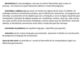 declarativos:En este paradigma, más que el ¿cómo? desarrollar paso a paso un
proceso, nos interesa el ¿qué? deseamos obtener a través del programa.

   orientados a objetos:algunas veces se mezcla con alguno de los otros 2 modelos, sin
embargo mantiene características propias, que lo diferencian claramente. Los programas de
este tipo, se concentran en los objetos que van a manipular, y no en la lógica requerida para
manipularlos. Ejemplos de objetos pueden ser: estudiantes, coches, casas etc, cada uno de
los cuales tendrá ciertas funciones (métodos) y ciertos valores que los identifican, teniendo
además, la facultad de comunicarse entre ellos a través del paso de mensajes

  orientados al problema:son aquellos lenguajes específicos para gestión.

   naturales:son los nuevos lenguajes que pretender aproximar el diseño y la construcción
de programas al lenguaje de las personas.

otros de alto nivel: es teniendo en cuenta el desarrollo de las computadoras según sus
diferentes generaciones
 