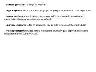 primera generación: el lenguaje máquina

  segunda generación: los primeros lenguajes de programación de alto nivel imperativo

  tercera generación: son lenguajes de programación de alto nivel imperativo pero
mucho más utilizados y vigentes en la actualidad

  cuarta generación: usados en aplicaciones de gestión y manejo de bases de dados

   quinta generación: creados para la inteligencia artificial y para el procesamiento de
lenguajes naturales (LISP, PROLOG).
 