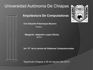 Margarito Alejandro López Gómez
Arquitectura De Computadoras
Universidad Autónoma De Chiapas
3ro “E” de la carrera de Sistemas Computacionales
Tapachula Chiapas a 09 de Agosto Del 2013
Ciro Eduardo Palomeque Becerra
Profesor
Alumno
 