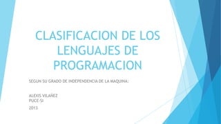 CLASIFICACION DE LOS
       LENGUAJES DE
      PROGRAMACION
SEGUN SU GRADO DE INDEPENDENCIA DE LA MAQUINA:


ALEXIS VILAÑEZ
PUCE-SI
2013
 
